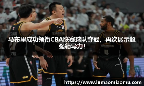 马布里成功领衔CBA联赛球队夺冠，再次展示超强领导力！