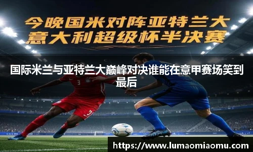 国际米兰与亚特兰大巅峰对决谁能在意甲赛场笑到最后