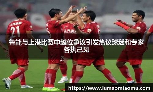 鲁能与上港比赛中越位争议引发热议球迷和专家各执己见