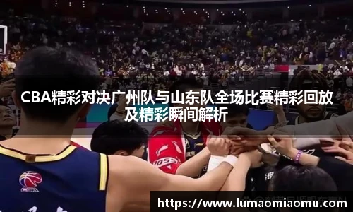 CBA精彩对决广州队与山东队全场比赛精彩回放及精彩瞬间解析