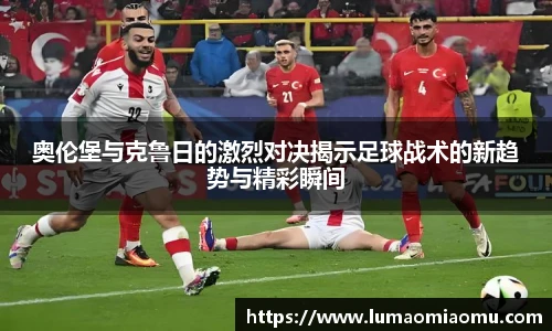 奥伦堡与克鲁日的激烈对决揭示足球战术的新趋势与精彩瞬间