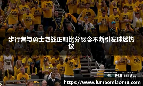 步行者与勇士激战正酣比分悬念不断引发球迷热议